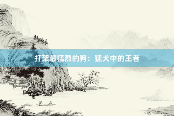 打架最猛烈的狗:猛犬中的王者